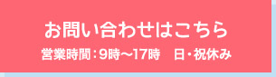 お問い合わせはこちら 営業時間：9時～17時　日・祝休み